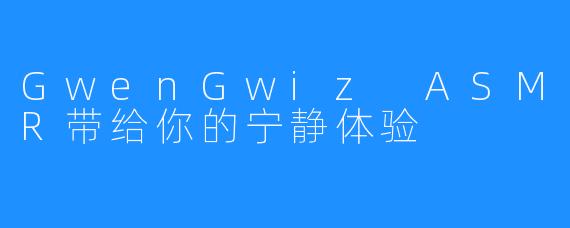 GwenGwiz ASMR带给你的宁静体验